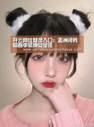 开云网址登录入口:孟洲河务局春季紧绷安全弦(图1) 开云网址登录入口